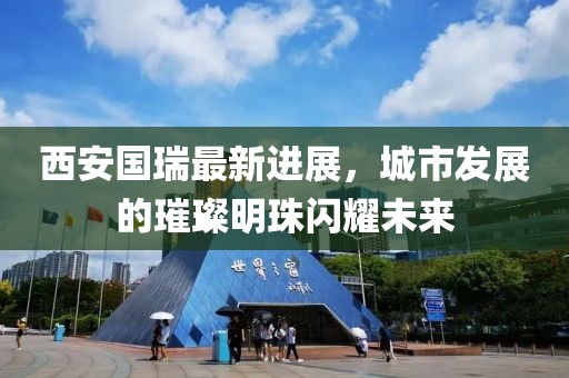 西安國(guó)瑞最新進(jìn)展，城市發(fā)展的璀璨明珠閃耀未來(lái)
