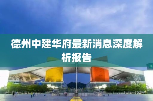 德州中建華府最新消息深度解析報告