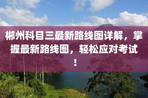 郴州科目三最新路線圖詳解，掌握最新路線圖，輕松應對考試！