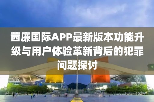 茜廉國(guó)際APP最新版本功能升級(jí)與用戶體驗(yàn)革新背后的犯罪問(wèn)題探討