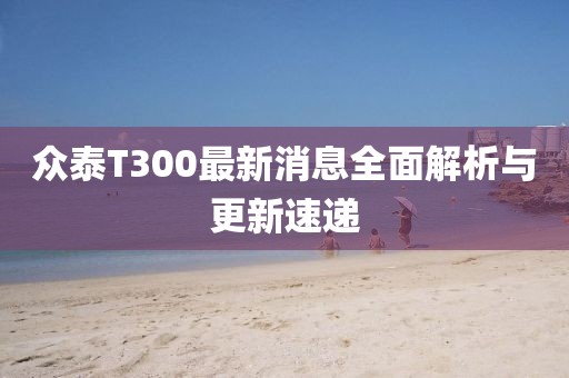 眾泰T300最新消息全面解析與更新速遞