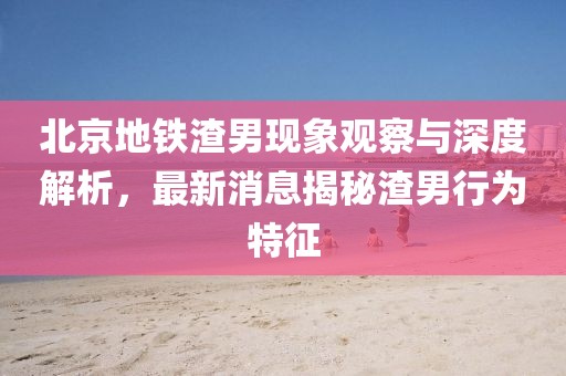 北京地鐵渣男現(xiàn)象觀察與深度解析，最新消息揭秘渣男行為特征
