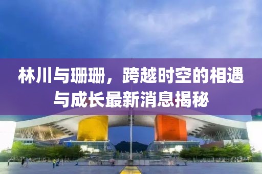 林川與珊珊，跨越時(shí)空的相遇與成長(zhǎng)最新消息揭秘