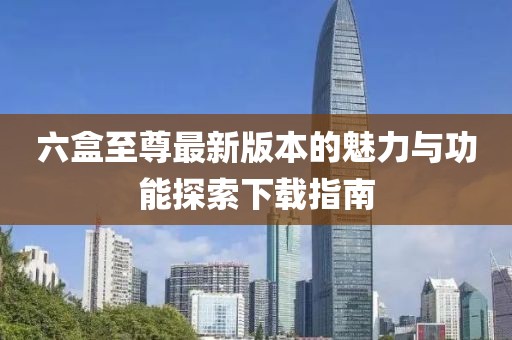 六盒至尊最新版本的魅力與功能探索下載指南