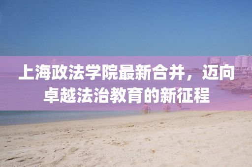 上海政法學院最新合并，邁向卓越法治教育的新征程