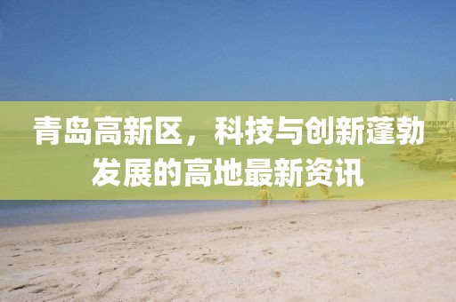 青島高新區(qū)，科技與創(chuàng)新蓬勃發(fā)展的高地最新資訊