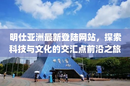 明仕亞洲最新登陸網(wǎng)站，探索科技與文化的交匯點(diǎn)前沿之旅