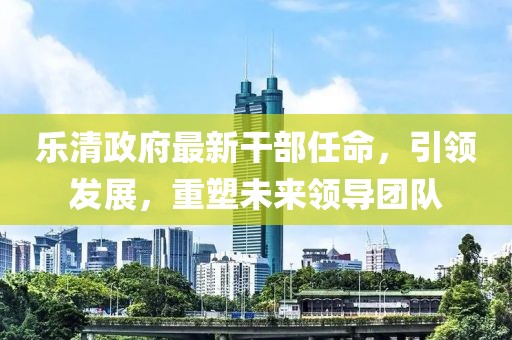 樂(lè)清政府最新干部任命，引領(lǐng)發(fā)展，重塑未來(lái)領(lǐng)導(dǎo)團(tuán)隊(duì)