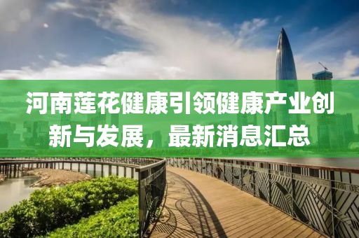 河南蓮花健康引領(lǐng)健康產(chǎn)業(yè)創(chuàng)新與發(fā)展，最新消息匯總