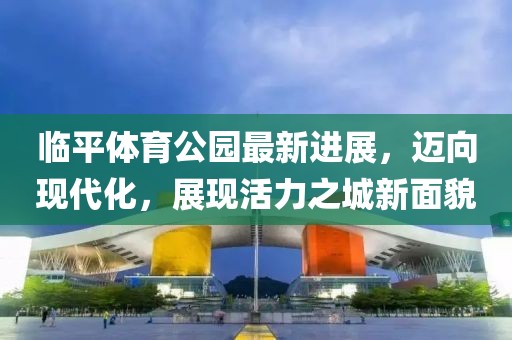 臨平體育公園最新進展，邁向現(xiàn)代化，展現(xiàn)活力之城新面貌