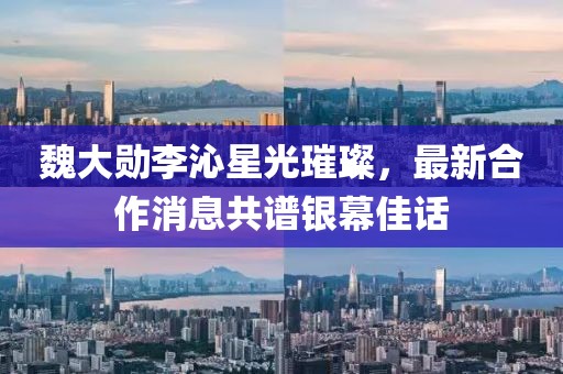 魏大勛李沁星光璀璨，最新合作消息共譜銀幕佳話
