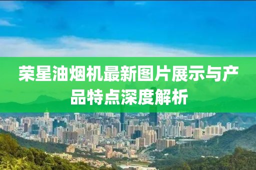 榮星油煙機最新圖片展示與產(chǎn)品特點深度解析