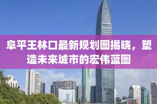 阜平王林口最新規(guī)劃圖揭曉，塑造未來城市的宏偉藍圖