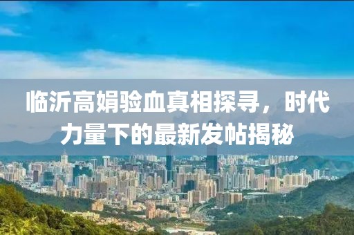 臨沂高娟驗血真相探尋，時代力量下的最新發(fā)帖揭秘