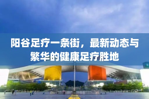 陽谷足療一條街，最新動態(tài)與繁華的健康足療勝地