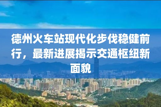 德州火車站現(xiàn)代化步伐穩(wěn)健前行，最新進(jìn)展揭示交通樞紐新面貌
