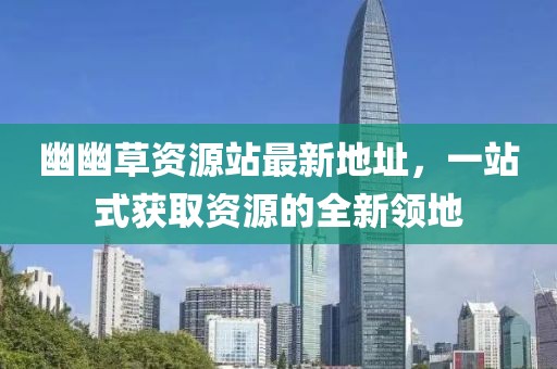 幽幽草資源站最新地址，一站式獲取資源的全新領(lǐng)地