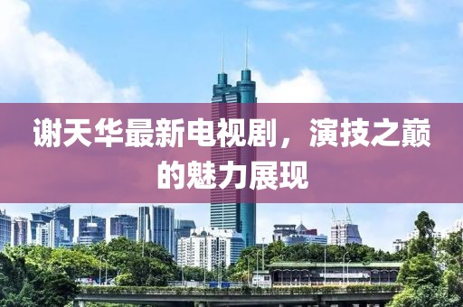 謝天華最新電視劇，演技之巔的魅力展現(xiàn)