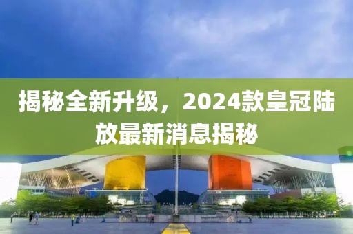 揭秘全新升級(jí)，2024款皇冠陸放最新消息揭秘