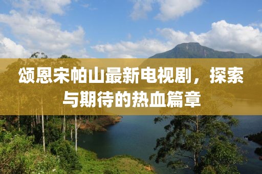 頌恩宋帕山最新電視劇，探索與期待的熱血篇章