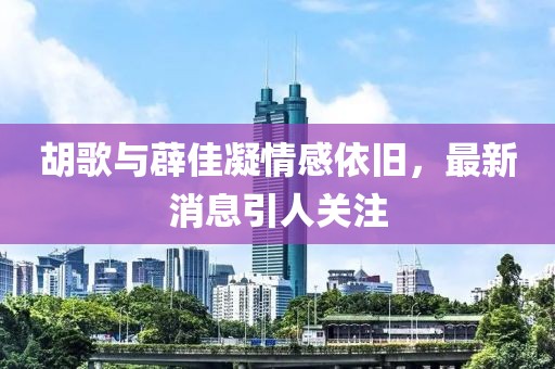胡歌與薜佳凝情感依舊，最新消息引人關(guān)注