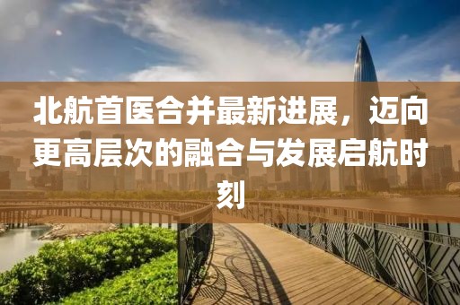 北航首醫(yī)合并最新進(jìn)展，邁向更高層次的融合與發(fā)展啟航時(shí)刻