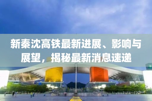 新秦沈高鐵最新進(jìn)展、影響與展望，揭秘最新消息速遞