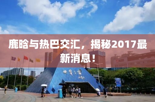 鹿晗與熱巴交匯，揭秘2017最新消息！