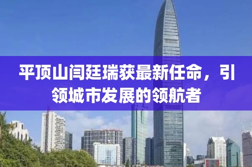 平頂山閆廷瑞獲最新任命，引領城市發(fā)展的領航者