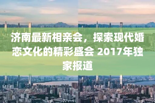 濟(jì)南最新相親會(huì)，探索現(xiàn)代婚戀文化的精彩盛會(huì) 2017年獨(dú)家報(bào)道