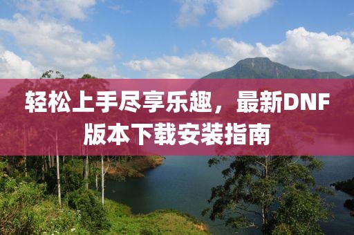 輕松上手盡享樂(lè)趣，最新DNF版本下載安裝指南