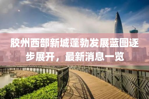 膠州西部新城蓬勃發(fā)展藍(lán)圖逐步展開(kāi)，最新消息一覽