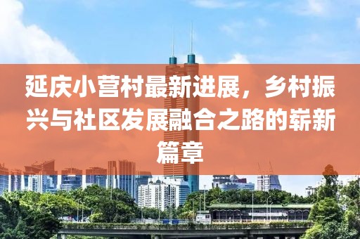 延慶小營村最新進展，鄉(xiāng)村振興與社區(qū)發(fā)展融合之路的嶄新篇章