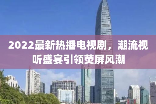 2022最新熱播電視劇，潮流視聽(tīng)盛宴引領(lǐng)熒屏風(fēng)潮