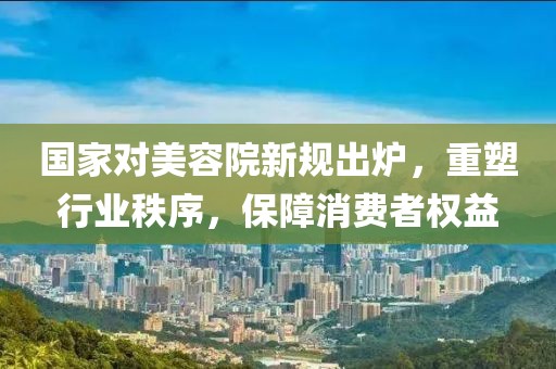 國家對(duì)美容院新規(guī)出爐，重塑行業(yè)秩序，保障消費(fèi)者權(quán)益