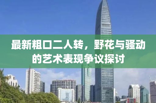 最新粗口二人轉(zhuǎn)，野花與騷動(dòng)的藝術(shù)表現(xiàn)爭議探討