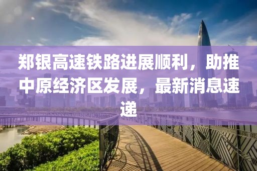 鄭銀高速鐵路進展順利，助推中原經(jīng)濟區(qū)發(fā)展，最新消息速遞