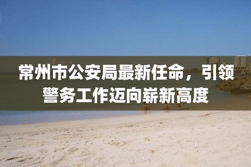 常州市公安局最新任命，引領(lǐng)警務(wù)工作邁向嶄新高度