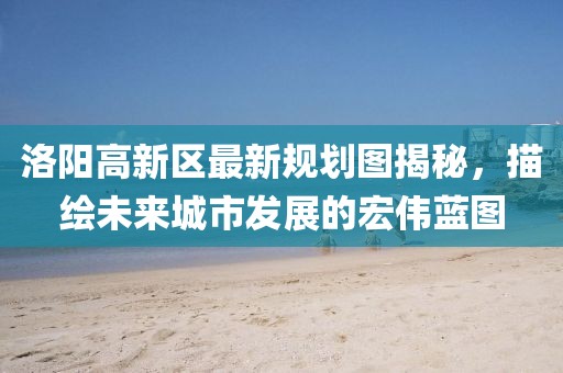 洛陽高新區(qū)最新規(guī)劃圖揭秘，描繪未來城市發(fā)展的宏偉藍圖