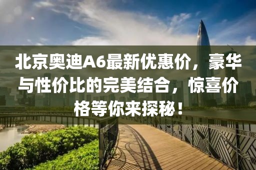 北京奧迪A6最新優(yōu)惠價，豪華與性價比的完美結合，驚喜價格等你來探秘！