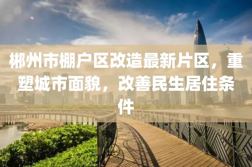 郴州市棚戶區(qū)改造最新片區(qū)，重塑城市面貌，改善民生居住條件