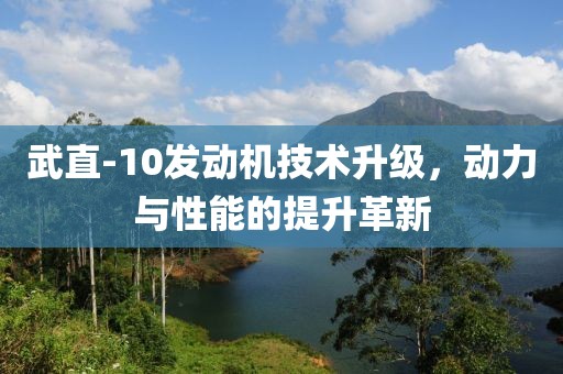 武直-10發(fā)動(dòng)機(jī)技術(shù)升級(jí)，動(dòng)力與性能的提升革新