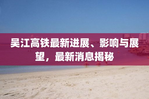 吳江高鐵最新進(jìn)展、影響與展望，最新消息揭秘