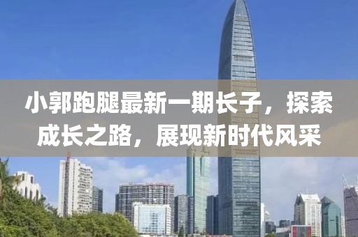 小郭跑腿最新一期長(zhǎng)子，探索成長(zhǎng)之路，展現(xiàn)新時(shí)代風(fēng)采