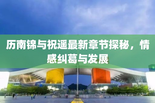 歷南錦與祝遙最新章節(jié)探秘，情感糾葛與發(fā)展