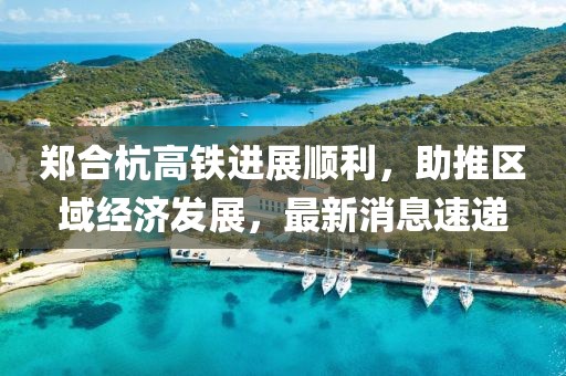 鄭合杭高鐵進展順利，助推區(qū)域經(jīng)濟發(fā)展，最新消息速遞