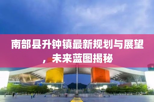 南部縣升鐘鎮(zhèn)最新規(guī)劃與展望，未來藍圖揭秘