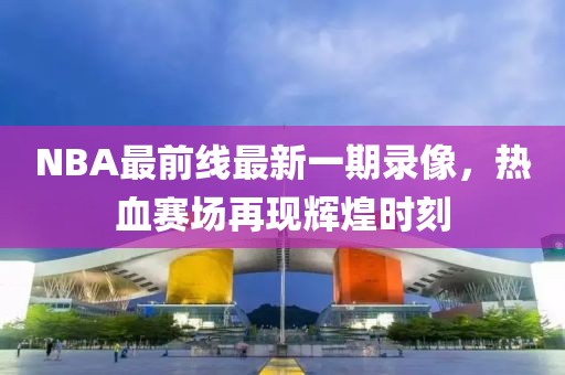 NBA最前線最新一期錄像，熱血賽場(chǎng)再現(xiàn)輝煌時(shí)刻