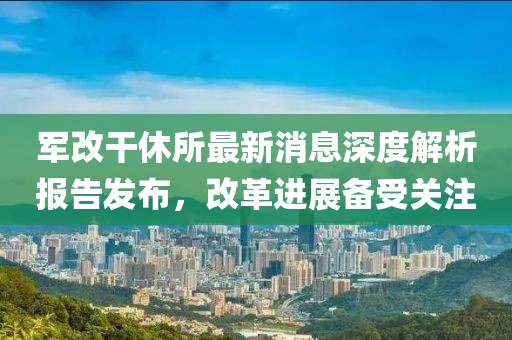 軍改干休所最新消息深度解析報(bào)告發(fā)布，改革進(jìn)展備受關(guān)注