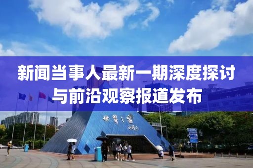 新聞當(dāng)事人最新一期深度探討與前沿觀察報道發(fā)布